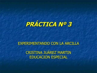 PRÁCTICA Nº 3 EXPERIMENTANDO CON LA ARCILLA CRISTINA JUÁREZ MARTIN EDUCACION ESPECIAL 