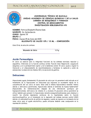 10 Si necesitas un medicamento para ser feliz , tomadecisiones
PRACTICA DE LABORATORIO “CONTROL DE
MEDICAMENTOS”
2015
UNIVERSIDAD TÉCNICA DE MACHALA
UNIDAD ACADEMICA DE CIENCIAS QUIMICAS Y DE LA SALUD
CARRERA DE BIOQUÍMICA Y FARMACIA
CONTROL DE MEDICAMENTOS
INVESTIGACION BIBLIOGRAFICA #3
NOMBRE: Patricia Elizabeth Álvarez Cada
DOCENTE: Dr. Carlos García
CURSO: Quinto “B”
GRUPO: 6
FECHA: Jueves 25 de Junio del 2015
GLUCONATO DE CALCIO 10% / 10 ML - COMPOSICIÓN
Cada 10 mL de solución contiene:
Gluconato de Calcio 1.0 g
Acción Farmacológica
El calcio es esencial para la integridad funcional de los sistemas nerviosos. muscular y
esquelético. Interviene en la función cardíaca normal. Función renal. Respiración. coagulación
sanguínea y en la permeabilidad capilar y de la membrana celular. El calcio ayuda a regular la
liberación y el almacenamiento de neurotransmisores y hormonas. la captación y unión de
aminoácidos. la absorción de vitamina B12 y la secreción de gastrina.
Indicaciones
Hipocalcemia aguda (tratamiento): El gluconato de calcio por vía parenteral está indicado en el
tratamiento de la hipocalcemia en situaciones que requieren un incremento rápido de la
concentración del ion calcio en suero. tales como la tetania hipocalcémica neonatal; tetania
debida a deficiencia paratiroidea; hipocalcemia debida al síndrome de huesos hambrientos"
(hipocalcemia de remineralización) después de una intervención quirúrgica por
hiperparatiroidismo; deficiencia de vitamina D; y alcalosis. El gluconato cálcico parenteral se
utiliza también para prevenir la hipocalcemia durante exanguinotransfusiones; para disminuir o
revertir los efectos depresores cardiacos de la hiperkalemia sobre la función
electrocardiográfica; en el tratamiento de la depresión del sistema nervioso central (SNC)
debida a la sobredosificación de sulfato de magnesio; cuando se requiere un incremento de los
iones calcio para el ajuste electrolítico; puede utilizarse también como coadyuvante en la
reanimación cardíaca.
 