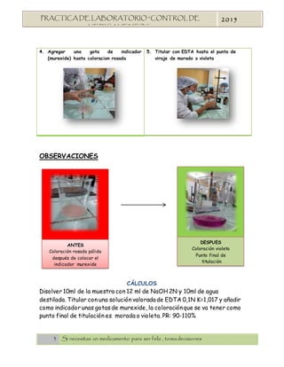 3 Si necesitas un medicamento para ser feliz , tomadecisiones
PRACTICA DE LABORATORIO “CONTROL DE
MEDICAMENTOS”
2015
4. Agregar una gota de indicador
(murexide) hasta coloracion rosada
5. Titular con EDTA hasta el punto de
viraje de morado o violeta
OBSERVACIONES
CÁLCULOS
Disolver 10ml de la muestra con 12 ml de NaOH 2N y 10ml de agua
destilada. Titular con una solución valoradade EDTA 0,1N K=1,017 y añadir
como indicador unas gotas de murexide, la coloraciónque se va tener como
punto final de titulación es morada o violeta. PR: 90-110%
DESPUES
Coloración violeta
Punto final de
titulación
ANTES
Coloración rosada pálida
después de colocar el
indicador murexide
 