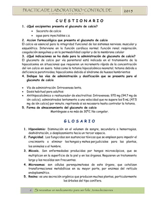 6 Si necesitas un medicamento para ser feliz , tomadecisiones
PRACTICA DE LABORATORIO “CONTROL DE
MEDICAMENTOS”
2015
C U E S T I O N A R I O
1. ¿Qué excipientes presenta el gluconato de calcio?
 Sacarato de calcio
 agua para inyectables c.s.
2. Accion farmacológica que presenta el gluconato de calcio
El calcio es esencial para la integridad funcional de los sistemas nervioso. muscular y
esquelético. Interviene en la función cardíaca normal. función renal. respiración.
coagulación sanguínea y en la permeabilidad capilar y de la membrana celular
3. ¿Qué indicaciones se ha dado para la administración de gluconato de calcio?
El gluconato de calcio por vía parenteral está indicado en el tratamiento de la
hipocalcemia en situaciones que requieren un incremento rápido de la concentración
del ion calcio en suero. tales como la tetania hipocalcémica neonatal; tetania debida a
deficiencia paratiroidea; hipocalcemia debida al síndrome de huesos hambrientos
4. Indique las vías de administración y dosificación que se presenta para el
gluconato de calcio
 Vía de administración: Intravenosa lenta.
 Dosis habitual para adultos:
 Antihipocalcémico o restaurador de electrolitos: Intravenosa. 970 mg (94.7 mg de
ión calcio). administrados lentamente a una velocidad que no supere los 5 mL (47.5
mg de ión calcio) por minuto. repitiendo si es necesario hasta controlar la tetania.
5. Forma de almacenamiento del gluconato de calcio
Manténgase a no más de 30ºC. No congelar.
G L O S A R I O
1. Hipovolemia: Disminución en el volumen de sangre, secundario a hemorragias,
deshidratación, o desplazamiento hacia un tercer espacio.
2. Fungicidad. Los fungicidas son sustancias tóxicas que se emplean para impedir el
crecimiento o eliminar los hongos y mohos perjudiciales para las plantas,
los animales o el hombre.
3. Micosis. Son enfermedades producidas por hongos microscópicos, que se
multiplican en la superficie de la piel y en los órganos. Requieren un tratamiento
largo y las recaídas son frecuentes.
4. Microsomas: son células parenquimatosas de este órgano, que catalizan
transformaciones metabólicas en su mayor parte, por enzimas del retículo
endoplasmático.
5. Resina: es una secreción orgánica que producen muchas plantas, particularmente
los árboles del tipo conífera.
 