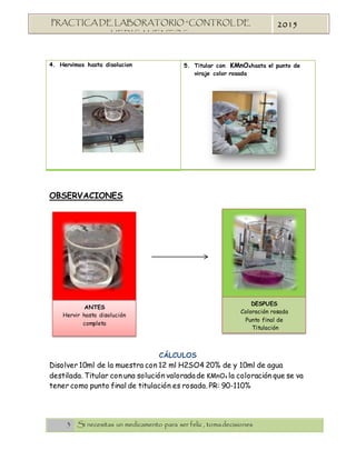 3 Si necesitas un medicamento para ser feliz , tomadecisiones
PRACTICA DE LABORATORIO “CONTROL DE
MEDICAMENTOS”
2015
4. Hervimos hasta disolucion 5. Titular con KMnO4hasta el punto de
viraje color rosada
OBSERVACIONES
CÁLCULOS
Disolver 10ml de la muestra con 12 ml H2SO4 20% de y 10ml de agua
destilada. Titular con una solución valoradade KMnO4 la coloración que se va
tener como punto final de titulación es rosada. PR: 90-110%
DESPUES
Coloración rosada
Punto final de
Titulación
ANTES
Hervir hasta disolución
completa
 