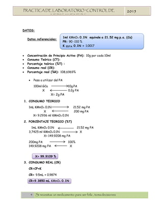 4 Si necesitas un medicamento para ser feliz , tomadecisiones
PRACTICA DE LABORATORIO “CONTROL DE
MEDICAMENTOS”
2015
1ml KMnO4 0.1N equivale a 21.52 mg p.a. (Ca)
PR: 90 -110 %
K EDTA 0.1N = 1.0017
DATOS:
Datos referenciales:
 Concentración de Principio Activo (PA): 10g por cada 10ml
 Consumo Teórico (CT):
 Porcentaje teórico (%T) :
 Consumo real (CR):
 Porcentaje real (%R): 108,6969%
 Peso a utilizar del PA
100ml GCa 10g PA
X 0.2g PA
X= 2g PA
1. CONSUMO TEORICO
1mL KMnO4 0.1N 21.52 mg PA
X 200 mg PA
X= 9.2936 ml KMnO4 0.1N
2. PORCENTAJE TEORICO (%T)
1mL KMnO4 0.1N 21.52 mg PA
3,7425 ml KMnO4 0.1N X
X= 149.9208 mg PA
200mg PA 100%
149.9208 mg PA X
X= 99.9109 %
3. CONSUMO REAL (CR)
CR=CP×K
CR= 9.5mL × 0.9874
CR=9.3850 mL KMnO4 0.1N
 