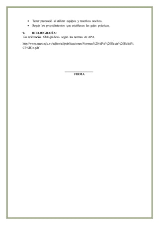  Tener precaució al utilizar equipos y reactivos nocivos.
 Seguir los procedimientos que establecen las guías prácticas.
9. BIBLIOGRAFÍA:
Las referencias bibliográficas según las normas de APA
http://www.uees.edu.sv/editorial/publicaciones/Normas%20APA%20Sexta%20Edici%
C3%B3n.pdf
FIRMA
 