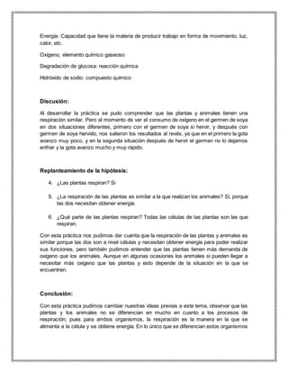 Energía: Capacidad que tiene la materia de producir trabajo en forma de movimiento, luz,
calor, etc.
Oxígeno, elemento químico gaseoso
Degradación de glucosa: reacción química
Hidróxido de sodio: compuesto químico
Discusión:
Al desarrollar la práctica se pudo comprender que las plantas y animales tienen una
respiración similar. Pero al momento de ver el consumo de oxígeno en el germen de soya
en dos situaciones diferentes, primero con el germen de soya si hervir, y después con
germen de soya hervido, nos salieron los resultados al revés, ya que en el primero la gota
avanzo muy poco, y en la segunda situación después de hervir el germen no lo dejamos
enfriar y la gota avanzo mucho y muy rápido.
Replanteamiento de la hipótesis:
4. ¿Las plantas respiran? Si
5. ¿La respiración de las plantas es similar a la que realizan los animales? Sí, porque
las dos necesitan obtener energía.
6. ¿Qué parte de las plantas respiran? Todas las células de las plantas son las que
respiran.
Con esta práctica nos pudimos dar cuenta que la respiración de las plantas y animales es
similar porque las dos son a nivel células y necesitan obtener energía para poder realizar
sus funciones, pero también pudimos entender que las plantas tienen más demanda de
oxigeno que los animales. Aunque en algunas ocasiones los animales si pueden llegar a
necesitar más oxigeno que las plantas y esto depende de la situación en la que se
encuentren.
Conclusión:
Con esta práctica pudimos cambiar nuestras ideas previas a este tema, observar que las
plantas y los animales no se diferencian en mucho en cuanto a los procesos de
respiración; pues para ambos organismos, la respiración es la manera en la que se
alimenta a la célula y se obtiene energía. En lo único que se diferencian estos organismos
 