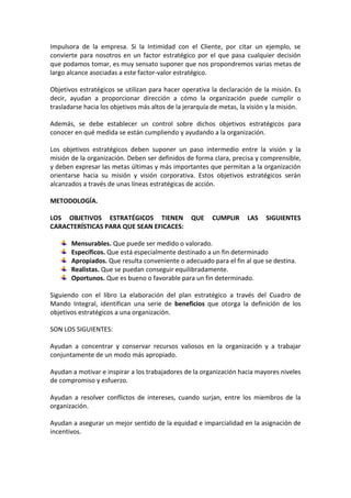 Impulsora de la empresa. Si la Intimidad con el Cliente, por citar un ejemplo, se
convierte para nosotros en un factor estratégico por el que pasa cualquier decisión
que podamos tomar, es muy sensato suponer que nos propondremos varias metas de
largo alcance asociadas a este factor-valor estratégico.
Objetivos estratégicos se utilizan para hacer operativa la declaración de la misión. Es
decir, ayudan a proporcionar dirección a cómo la organización puede cumplir o
trasladarse hacia los objetivos más altos de la jerarquía de metas, la visión y la misión.
Además, se debe establecer un control sobre dichos objetivos estratégicos para
conocer en qué medida se están cumpliendo y ayudando a la organización.
Los objetivos estratégicos deben suponer un paso intermedio entre la visión y la
misión de la organización. Deben ser definidos de forma clara, precisa y comprensible,
y deben expresar las metas últimas y más importantes que permitan a la organización
orientarse hacia su misión y visión corporativa. Estos objetivos estratégicos serán
alcanzados a través de unas líneas estratégicas de acción.
METODOLOGÍA.
LOS OBJETIVOS ESTRATÉGICOS TIENEN QUE CUMPLIR LAS SIGUIENTES
CARACTERÍSTICAS PARA QUE SEAN EFICACES:
Mensurables. Que puede ser medido o valorado.
Específicos. Que está especialmente destinado a un fin determinado
Apropiados. Que resulta conveniente o adecuado para el fin al que se destina.
Realistas. Que se puedan conseguir equilibradamente.
Oportunos. Que es bueno o favorable para un fin determinado.
Siguiendo con el libro La elaboración del plan estratégico a través del Cuadro de
Mando Integral, identifican una serie de beneficios que otorga la definición de los
objetivos estratégicos a una organización.
SON LOS SIGUIENTES:
Ayudan a concentrar y conservar recursos valiosos en la organización y a trabajar
conjuntamente de un modo más apropiado.
Ayudan a motivar e inspirar a los trabajadores de la organización hacia mayores niveles
de compromiso y esfuerzo.
Ayudan a resolver conflictos de intereses, cuando surjan, entre los miembros de la
organización.
Ayudan a asegurar un mejor sentido de la equidad e imparcialidad en la asignación de
incentivos.
 