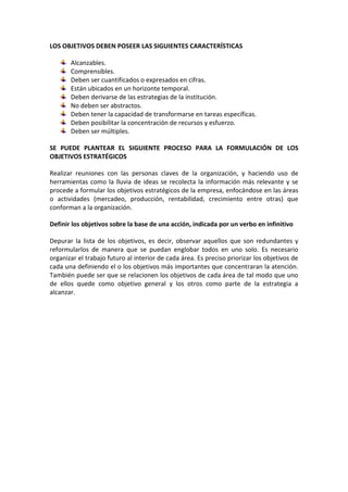 LOS OBJETIVOS DEBEN POSEER LAS SIGUIENTES CARACTERÍSTICAS
Alcanzables.
Comprensibles.
Deben ser cuantificados o expresados en cifras.
Están ubicados en un horizonte temporal.
Deben derivarse de las estrategias de la institución.
No deben ser abstractos.
Deben tener la capacidad de transformarse en tareas específicas.
Deben posibilitar la concentración de recursos y esfuerzo.
Deben ser múltiples.
SE PUEDE PLANTEAR EL SIGUIENTE PROCESO PARA LA FORMULACIÓN DE LOS
OBJETIVOS ESTRATÉGICOS
Realizar reuniones con las personas claves de la organización, y haciendo uso de
herramientas como la lluvia de ideas se recolecta la información más relevante y se
procede a formular los objetivos estratégicos de la empresa, enfocándose en las áreas
o actividades (mercadeo, producción, rentabilidad, crecimiento entre otras) que
conforman a la organización.
Definir los objetivos sobre la base de una acción, indicada por un verbo en infinitivo
Depurar la lista de los objetivos, es decir, observar aquellos que son redundantes y
reformularlos de manera que se puedan englobar todos en uno solo. Es necesario
organizar el trabajo futuro al interior de cada área. Es preciso priorizar los objetivos de
cada una definiendo el o los objetivos más importantes que concentraran la atención.
También puede ser que se relacionen los objetivos de cada área de tal modo que uno
de ellos quede como objetivo general y los otros como parte de la estrategia a
alcanzar.
 