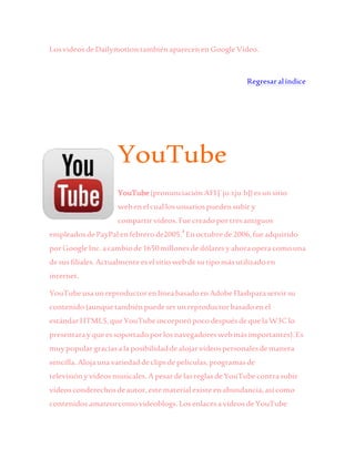 LosvideosdeDailymotiontambiénaparecenen GoogleVideo.
Regresaralíndice
YouTube
YouTube(pronunciaciónAFI[ˈjuːtjuːb])esun sitio
webenelcuallosusuariospuedensubiry
compartirvídeos.Fuecreadoportresantiguos
empleadosdePayPal enfebrerode2005.4
Enoctubrede2006,fueadquirido
porGoogleInc.acambiode1650millonesde dólaresyahoraoperacomouna
desusfiliales.Actualmenteeselsitiowebdesutipomásutilizadoen
internet.
YouTubeusaunreproductorenlíneabasadoen AdobeFlashparaservirsu
contenido(aunquetambiénpuedeserunreproductorbasadoenel
estándarHTML5,queYouTubeincorporópocodespuésdequelaW3C lo
presentarayqueessoportadoporlosnavegadoreswebmásimportantes).Es
muypopulargraciasalaposibilidaddealojarvídeospersonalesdemanera
sencilla.Alojaunavariedaddeclipsdepelículas,programasde
televisiónyvídeosmusicales.ApesardelasreglasdeYouTubecontrasubir
vídeosconderechosdeautor,estematerialexisteenabundancia,asícomo
contenidosamateurcomovideoblogs.LosenlacesavídeosdeYouTube
 