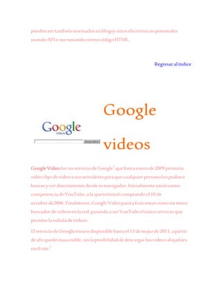 puedensertambiéninsertadosen blogsysitioselectrónicospersonales
usandoAPIoincrustandociertocódigoHTML.
Regresaralíndice
Google
videos
GoogleVideofueunserviciodeGoogle1
quehastaenerode2009 permitía
subirclipsdevídeoasusservidoresparaquecualquierpersonalospudiera
buscaryverdirectamentedesdesunavegador.Inicialmentenaciócomo
competenciadeYouTube,alaqueterminócomprandoel10de
octubrede2006.Finalmente,GoogleVídeopasóafuncionarcomounmero
buscadordevídeosenlared,pasandoaserYouTubeelúnicoservicioque
permitelasubidadevídeos.
ElserviciodeGoogleestuvodisponiblehastael13 demayode2011,apartir
deahí quedóinaccesible,sinlaposibilidaddedescargarlosvideosalojadoes
enelsite.2
 