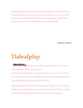 En Julio3 de2012lacompañíaanunciaelcierredefinitivodelserviciohasta
hoydisponibleparausuariosconcontenidocargadoensucuenta,Google
ofrecelaoportunidadhastael20 deagosto3
demigrarelcontenidodelos
usuariosalservicioYouTubeadquiridoporGoogleen2006.
Regresaralíndice
Dalealplay
Unwebsiteenelquelosusuariospuedenver,votar,
subir,compartirvídeosyhaceramigos.
Esabsolutamentegratuito.Cualquierapuedever,votaryreenviarvídeos.
LosusuariosregistradosenDalealplaydisponendeunapáginapersonalcon
capacidadilimitadaparasubiryalojarsusvídeos.
Dalealplaynospermitevervideossubidosporlosdemásusuarioseincluso
deigualformapuedessubirtusvideosylosdemáspuedenverlosyaquehay
unadiversidad,tantopuedesencontrarvideosdemúsica,política,
 