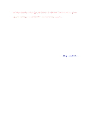 entretenimiento,tecnología,educativos,etc.Puedesvotarlosvideosquete
agradenyaseaporsucontenidoosimplementeporgusto.
Regresaralíndice
 