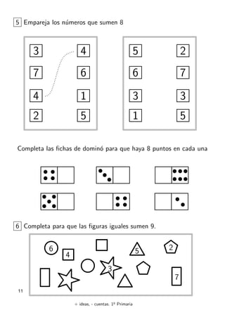+ ideas, - cuentas. 1o
Primaria
11
5 Empareja los n´umeros que sumen 8
3
7
4
2
4
6
1
5
5
6
3
1
2
7
3
5
Completa las ﬁchas de domin´o para que haya 8 puntos en cada una
6 Completa para que las ﬁguras iguales sumen 9.
4
6
3
7
25
 
