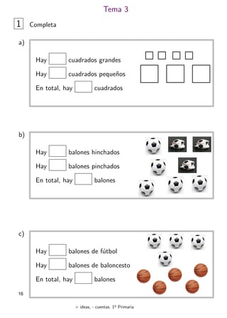 + ideas, - cuentas. 1o
Primaria
16
Tema 3
1 Completa
Hay cuadrados grandes
Hay cuadrados peque˜nos
En total, hay cuadrados
a)
Hay balones hinchados
Hay balones pinchados
En total, hay balones
b)
Hay balones de f´utbol
Hay balones de baloncesto
En total, hay balones
c)
 