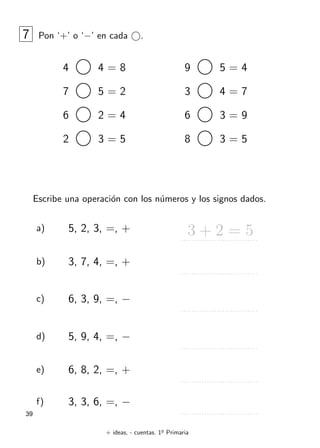 + ideas, - cuentas. 1o
Primaria
39
7 Pon ‘+’ o ‘−’ en cada .
4 4 = 8
7 5 = 2
6 2 = 4
2 3 = 5
9 5 = 4
3 4 = 7
6 3 = 9
8 3 = 5
Escribe una operaci´on con los n´umeros y los signos dados.
a) 5, 2, 3, =, + 3 + 2 = 5
b) 3, 7, 4, =, +
c) 6, 3, 9, =, −
d) 5, 9, 4, =, −
e) 6, 8, 2, =, +
f) 3, 3, 6, =, −
 