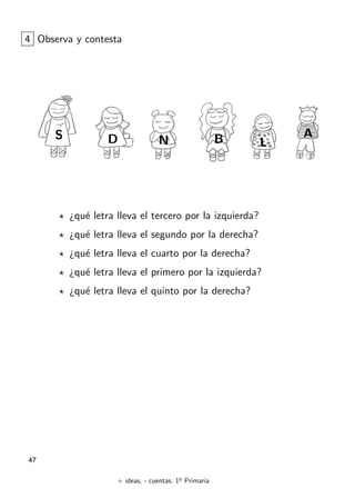 + ideas, - cuentas. 1o
Primaria
47
4 Observa y contesta
¿qu´e letra lleva el tercero por la izquierda?
¿qu´e letra lleva el segundo por la derecha?
¿qu´e letra lleva el cuarto por la derecha?
¿qu´e letra lleva el primero por la izquierda?
¿qu´e letra lleva el quinto por la derecha?
N
AS B LD
 