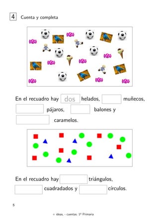 + ideas, - cuentas. 1o
Primaria
5
4 Cuenta y completa
En el recuadro hay helados, mu˜necos,
p´ajaros, balones y
caramelos.
dos
En el recuadro hay tri´angulos,
cuadradados y c´ırculos.
 