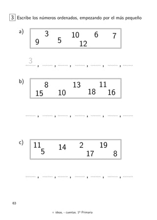 + ideas, - cuentas. 1o
Primaria
63
3 Escribe los n´umeros ordenados, empezando por el m´as peque˜no
a)
3
5
6 7
9
10
12
, , , , , ,3
b)
, , , , , ,
8
10
1113
15 1618
c)
, , , , , ,
2
5 8
11 14 19
17
 