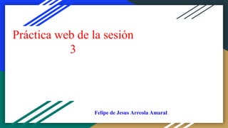 Práctica web de la sesión
3
Felipe de Jesus Arreola Amaral
 