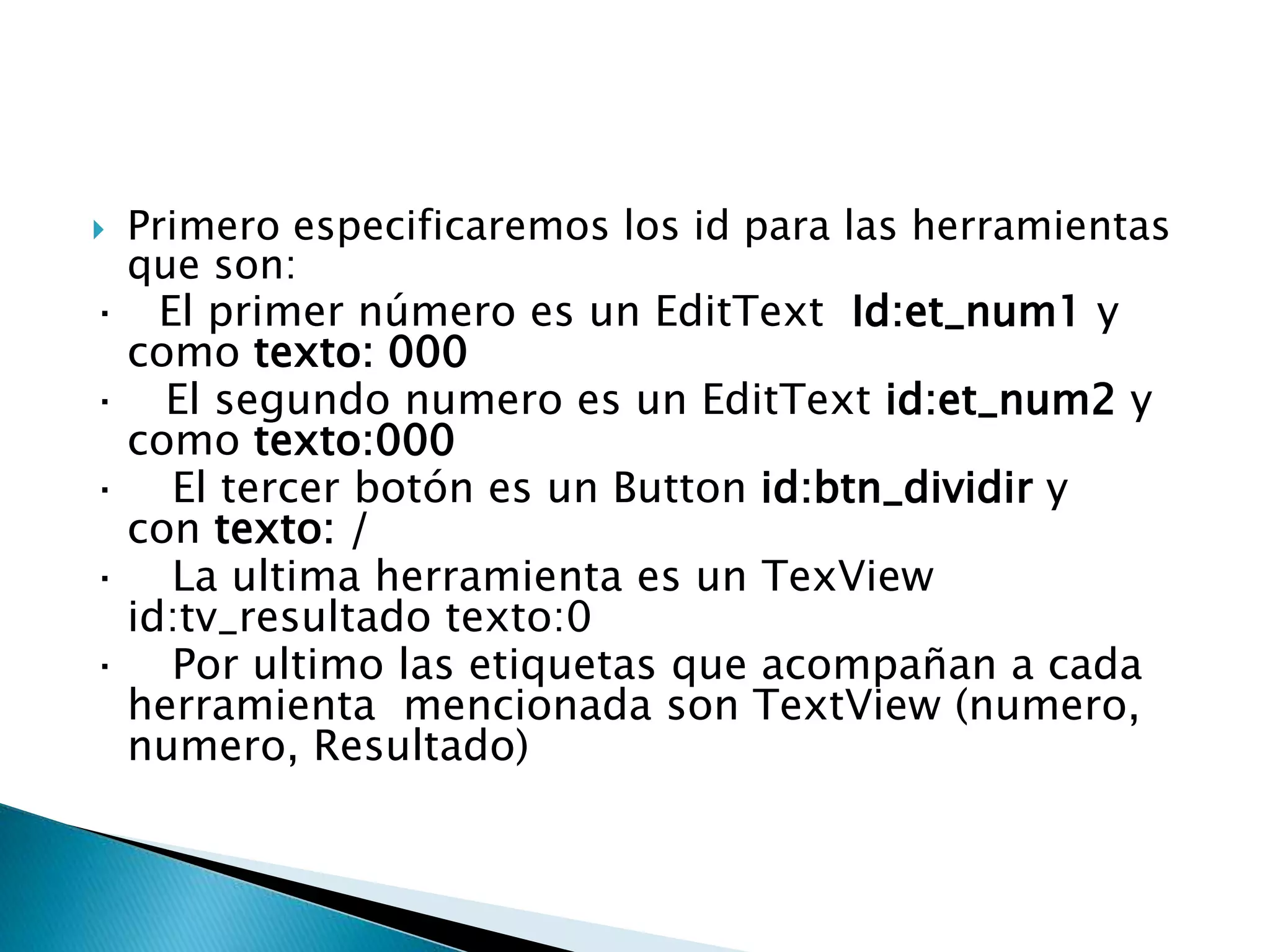 Primero especificaremos los id para las herramientas
que son:
· El primer número es un EditText Id:et_num1 y
como texto: 000
· El segundo numero es un EditText id:et_num2 y
como texto:000
· El tercer botón es un Button id:btn_dividir y
con texto: /
· La ultima herramienta es un TexView
id:tv_resultado texto:0
· Por ultimo las etiquetas que acompañan a cada
herramienta mencionada son TextView (numero,
numero, Resultado)
 