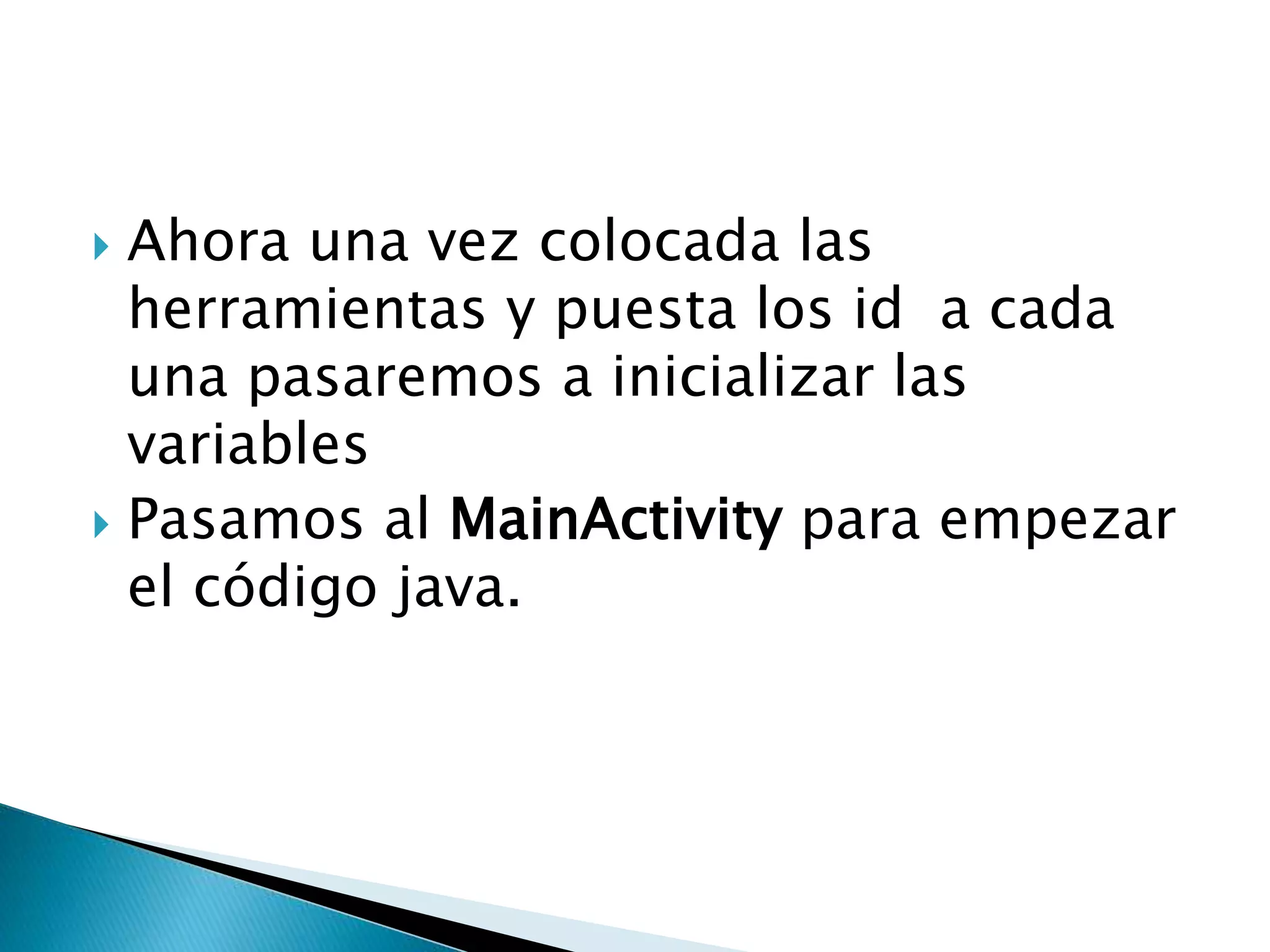  Ahora una vez colocada las
herramientas y puesta los id a cada
una pasaremos a inicializar las
variables
 Pasamos al MainActivity para empezar
el código java.
 