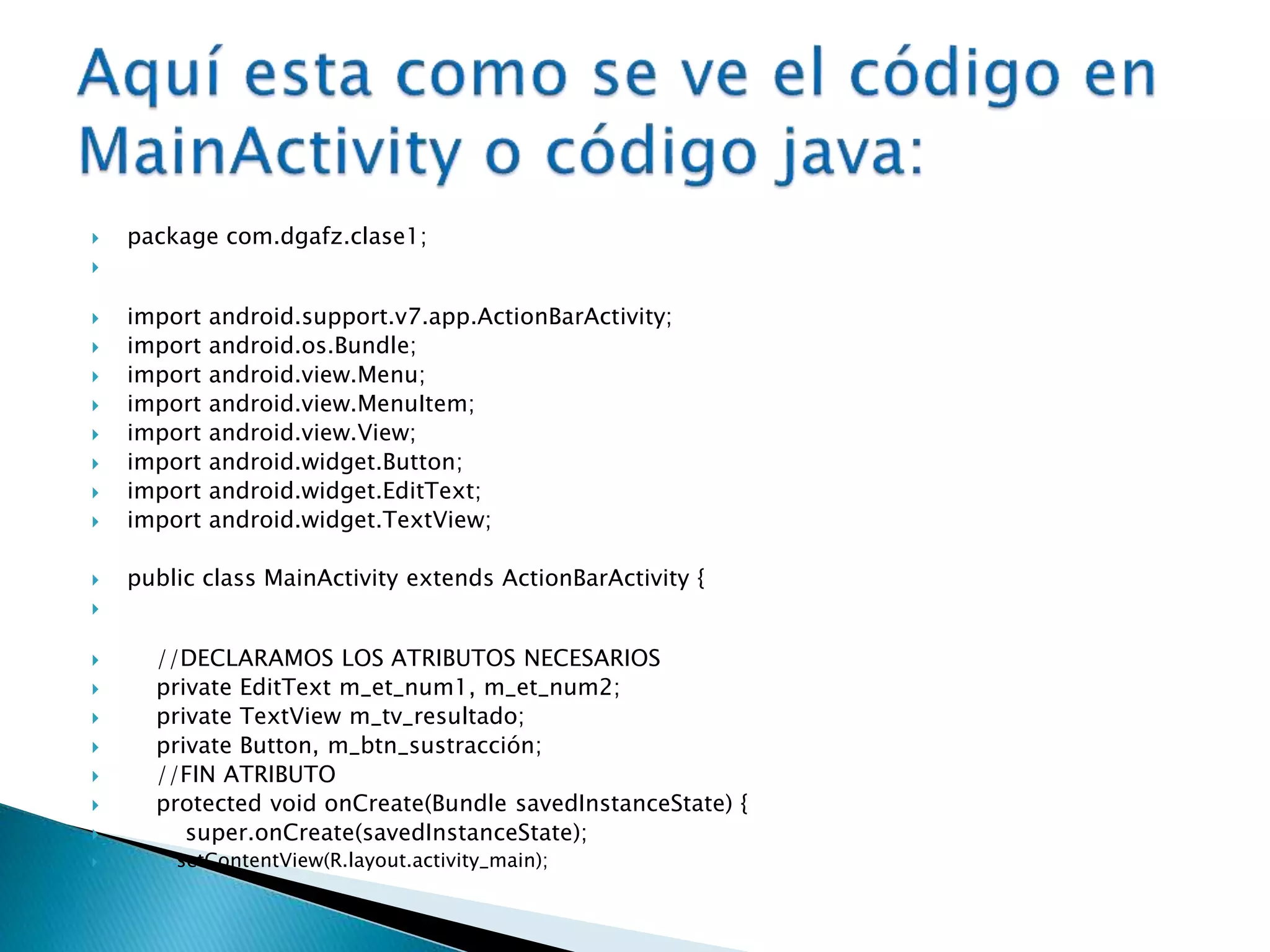  package com.dgafz.clase1;

 import android.support.v7.app.ActionBarActivity;
 import android.os.Bundle;
 import android.view.Menu;
 import android.view.MenuItem;
 import android.view.View;
 import android.widget.Button;
 import android.widget.EditText;
 import android.widget.TextView;
 public class MainActivity extends ActionBarActivity {

 //DECLARAMOS LOS ATRIBUTOS NECESARIOS
 private EditText m_et_num1, m_et_num2;
 private TextView m_tv_resultado;
 private Button, m_btn_sustracción;
 //FIN ATRIBUTO
 protected void onCreate(Bundle savedInstanceState) {
 super.onCreate(savedInstanceState);
 setContentView(R.layout.activity_main);
 