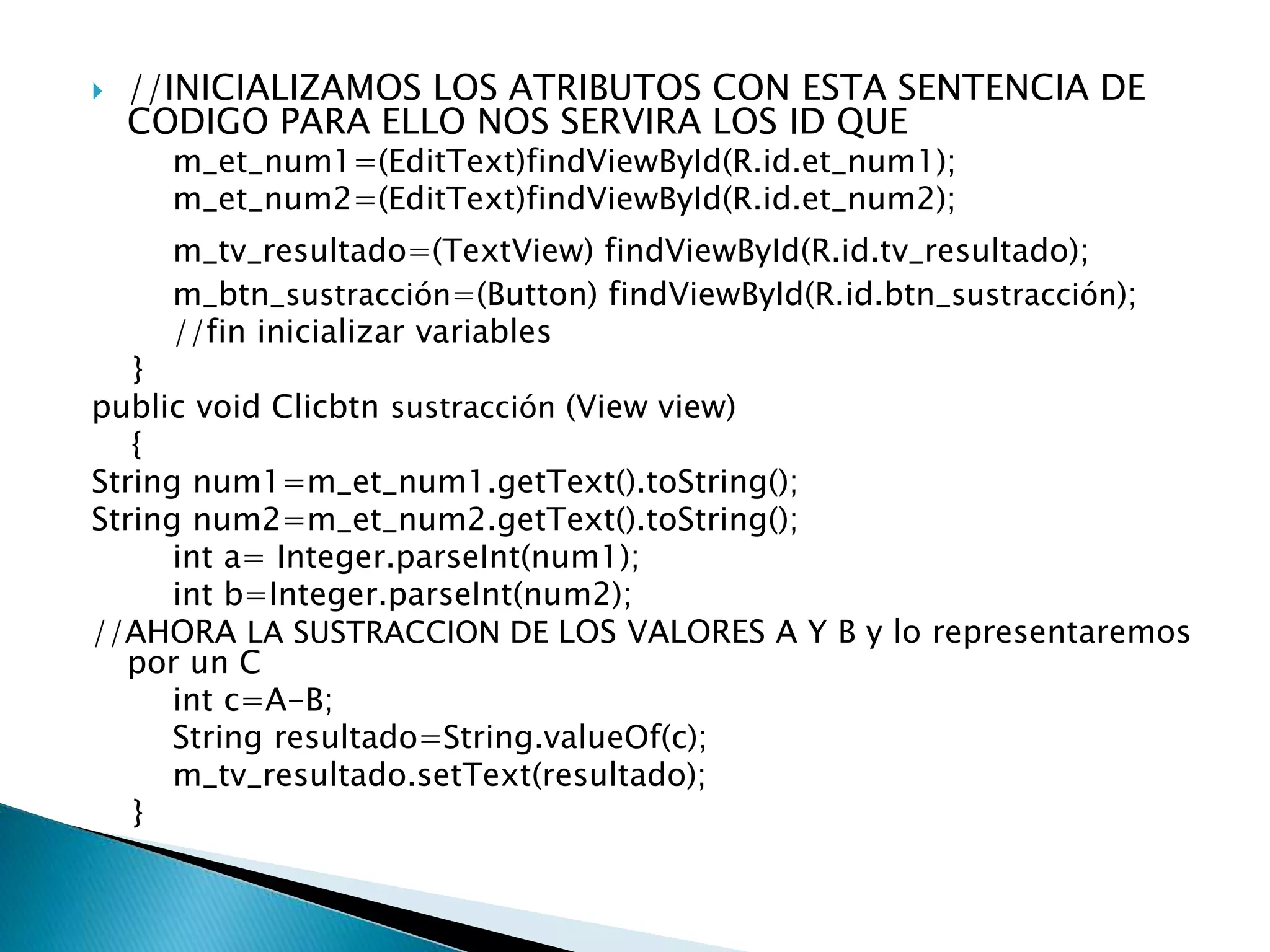  //INICIALIZAMOS LOS ATRIBUTOS CON ESTA SENTENCIA DE
CODIGO PARA ELLO NOS SERVIRA LOS ID QUE
m_et_num1=(EditText)findViewById(R.id.et_num1);
m_et_num2=(EditText)findViewById(R.id.et_num2);
m_tv_resultado=(TextView) findViewById(R.id.tv_resultado);
m_btn_sustracción=(Button) findViewById(R.id.btn_sustracción);
//fin inicializar variables
}
public void Clicbtn sustracción (View view)
{
String num1=m_et_num1.getText().toString();
String num2=m_et_num2.getText().toString();
int a= Integer.parseInt(num1);
int b=Integer.parseInt(num2);
//AHORA LA SUSTRACCION DE LOS VALORES A Y B y lo representaremos
por un C
int c=A-B;
String resultado=String.valueOf(c);
m_tv_resultado.setText(resultado);
}
 