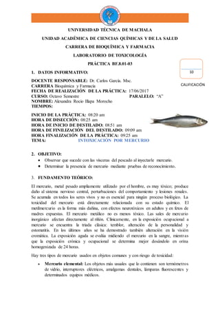 UNIVERSIDAD TÉCNICA DE MACHALA
UNIDAD ACADÉMICA DE CIENCIAS QUÍMICAS Y DE LA SALUD
CARRERA DE BIOQUÍMICA Y FARMACIA
LABORATORIO DE TOXICOLOGÍA
PRÁCTICA BF.8.01-03
1. DATOS INFORMATIVO:
DOCENTE RESPONSABLE: Dr. Carlos García. Msc.
CARRERA Bioquímica y Farmacia
FECHA DE REALIZACIÓN DE LA PRÁCTICA: 17/06/2017
CURSO: Octavo Semestre PARALELO: “A”
NOMBRE: Alexandra Rocio Illapa Morocho
TIEMPOS:
INICIO DE LA PRÁCTICA: 08:20 am
HORA DE DISECCIÓN: 08:25 am
HORA DE INICIO DE DESTILADO: 08:51 am
HORA DE FINILIZACIÓN DEL DESTILADO: 09:09 am
HORA FINALIZACIÓN DE LA PRÁCTICA: 09:25 am
TEMA: INTOXICACIÓN POR MERCURIO
2. OBJETIVO:
 Observar que sucede con las vísceras del pescado al inyectarle mercurio.
 Determinar la presencia de mercurio mediante pruebas de reconocimiento.
3. FUNDAMENTO TEÓRICO:
El mercurio, metal pesado ampliamente utilizado por el hombre, es muy tóxico; produce
daño al sistema nervioso central, perturbaciones del comportamiento y lesiones renales.
Se acumula en todos los seres vivos y no es esencial para ningún proceso biológico. La
toxicidad del mercurio está directamente relacionada con su estado químico. El
metilmercurio es la forma más dañina, con efectos neurotóxicos en adultos y en fetos de
madres expuestas. El mercurio metálico no es menos tóxico. Las sales de mercurio
inorgánico afectan directamente al riñón. Clínicamente, en la exposición ocupacional a
mercurio se encuentra la triada clásica: temblor, alteración de la personalidad y
estomatitis. En los últimos años se ha demostrado también alteración en la visión
cromática. La exposición aguda se evalúa midiendo el mercurio en la sangre, mientras
que la exposición crónica y ocupacional se determina mejor dosándolo en orina
homogenizada de 24 horas.
Hay tres tipos de mercurio usados en objetos comunes y con riesgo de toxicidad:
 Mercurio elemental: Los objetos más usuales que lo contienen son termómetros
de vidrio, interruptores eléctricos, amalgamas dentales, lámparas fluorescentes y
determinados equipos médicos.
10
CALIFICACIÓN
 