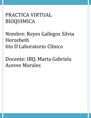 PRACTICA VIRTUAL
BIOQUIMICA
Nombre: Reyes Gallegos Silvia
Herzebeth
6to D Laboratorio Clínico
Docente: IBQ. Marta Gabriela
Aceves Morales
 