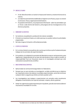 “la calidad esta en ti, no dejes que otros Sufran las consecuencias“ Página 3
 RESULTADO
 El día 18 de Diciembre se realizó la limpieza del bioterio y mantenimiento de los
ratones.
 Los objetivospreviamenteestablecidosse lograronconeficacia,yaque se conoció
la estructura física y organizacional del bioterio.
 El ayudante del bioterio, nos proporcionó Información sobre las actividades que
se llevan a cabo dentro del bioterio y del progreso de las investigaciones en los
diversos proyectos.
 OBSERVACIONES
 Se mantiene una población y producción de ratones saludable.
 El bioteriose mantiene limpio y en orden para que se puedan realizar las actividades
programadas.
 No hubo ninguna limitación o dificultad presentada.
 CONCLUSIONES
 En la visita al bioterio nos pudimos dar cuenta que la ética es pilar fundamental para
trabajar con los animales de experimentación.
 En la práctica,el cuidadode losanimalesde laboratoriorecae en variaspersonas,pero
legalmente y dependiendo de las leyes del país donde se lleve a cabo el estudio, la
responsabilidad final con frecuencia recae en el investigador principal que esté
realizando el procedimiento científico
 RECOMENDACIONES
 Aplicar todas las normas de bioseguridad en el laboratorio.
 Siempre que se usen animales en investigación, se debe considerar que un objetivo
tan importante como el de obtener resultados experimentales, será el de minimizar
cualquier dolor o angustia que dichos animales puedan sufrir.
 Los investigadores que trabajen y experimenten con animales están moralmente
obligados a manifestarles tres tipos de actitudes: respeto, afecto y gratitud.
 Acatar las sugerenciasyguíasexpuestasporel ayudante,parade estamaneraobtener
muy buenos resultados en la visita.
 