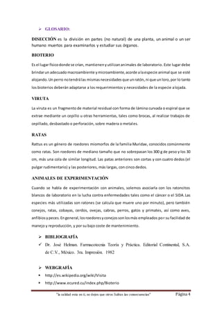 “la calidad esta en ti, no dejes que otros Sufran las consecuencias“ Página 4
 GLOSARIO:
DISECCIÓN es la división en partes (no natural) de una planta, un animal o un ser
humano muertos para examinarlos y estudiar sus órganos.
BIOTERIO
Es el lugar físicodonde se crían, mantienenyutilizananimales de laboratorio. Este lugar debe
brindarun adecuado macroambiente ymicroambiente,acorde alaespecie animal que se esté
alojando.Un perro notendrálas mismasnecesidades que unratón,ni que un loro,por lo tanto
los bioterios deberán adaptarse a los requerimientos y necesidades de la especie alojada.
VIRUTA
La viruta es un fragmento de material residual con forma de lámina curvada o espiral que se
extrae mediante un cepillo u otras herramientas, tales como brocas, al realizar trabajos de
cepillado, desbastado o perforación, sobre madera o metales.
RATAS
Rattus es un género de roedores miomorfos de la familia Muridae, conocidos comúnmente
como ratas. Son roedores de mediano tamaño que no sobrepasan los 300 g de peso y los 30
cm, más una cola de similar longitud. Las patas anteriores son cortas y con cuatro dedos (el
pulgar rudimentario) y las posteriores, más largas, con cinco dedos.
ANIMALES DE EXPERIMENTACIÓN
Cuando se habla de experimentación con animales, solemos asociarla con los ratoncitos
blancos de laboratorio en la lucha contra enfermedades tales como el cáncer o el SIDA.Las
especies más utilizadas son ratones (se calcula que muere uno por minuto), pero también
conejos, ratas, cobayas, cerdos, ovejas, cabras, perros, gatos y primates, así como aves,
anfibiosypeces.Engeneral,losroedoresyconejossonlosmás empleados por su facilidad de
manejo y reproducción, y por su bajo coste de mantenimiento.
 BIBLIOGRAFÍA
 Dr. José Helman. Farmacotecnia Teoría y Práctica. Editorial Continental, S.A.
de C.V., México. 3ra. Impresión. 1982
 WEBGRAFÍA
 http://es.wikipedia.org/wiki/Visita
 http://www.ecured.cu/index.php/Bioterio
 