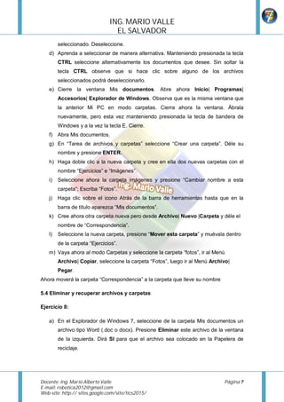 ING.	MARIO	VALLE	
                                  EL	SALVADOR		
         seleccionado. Deseleccione.
    d) Aprenda a seleccionar de manera alternativa. Manteniendo presionada la tecla
         CTRL seleccione alternativamente los documentos que desee. Sin soltar la
         tecla CTRL observe que si hace clic sobre alguno de los archivos
         seleccionados podrá deseleccionarlo.
    e) Cierre la ventana Mis documentos. Abre ahora Inicio| Programas|
         Accesorios| Explorador de Windows. Observa que es la misma ventana que
         la anterior Mi PC en modo carpetas. Cierra ahora la ventana. Ábrala
         nuevamente, pero esta vez manteniendo presionada la tecla de bandera de
         Windows y a la vez la tecla E. Cierre.
    f) Abra Mis documentos.
    g) En “Tarea de archivos y carpetas” seleccione “Crear una carpeta”. Déle su
         nombre y presione ENTER.
    h) Haga doble clic a la nueva carpeta y cree en ella dos nuevas carpetas con el
         nombre “Ejercicios” e “Imágenes”.
    i)   Seleccione ahora la carpeta imágenes y presione “Cambiar nombre a esta
         carpeta”; Escriba “Fotos”.
    j)   Haga clic sobre el icono Atrás de la barra de herramientas hasta que en la
         barra de título aparezca “Mis documentos”.
    k) Cree ahora otra carpeta nueva pero desde Archivo| Nuevo |Carpeta y déle el
         nombre de “Correspondencia”.
    l)   Seleccione la nueva carpeta, presione “Mover esta carpeta” y muévala dentro
         de la carpeta “Ejercicios”.
    m) Vaya ahora al modo Carpetas y seleccione la carpeta “fotos”, ir al Menú
         Archivo| Copiar, seleccione la carpeta “Fotos”, luego ir al Menú Archivo|
         Pegar.
Ahora moverá la carpeta “Correspondencia” a la carpeta que lleve su nombre

5.4 Eliminar y recuperar archivos y carpetas

Ejercicio 8:

    a) En el Explorador de Windows 7, seleccione de la carpeta Mis documentos un
         archivo tipo Word (.doc o docx). Presione Eliminar este archivo de la ventana
         de la izquierda. Dirá SI para que el archivo sea colocado en la Papelera de
         reciclaje.




Docente:	Ing.	Mario	Alberto	Valle	             	                               Página	7	
E-mail:	robotica2012@gmail.com	
Web-site:	http:// sites.google.com/site/tics2015/	
	
 