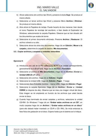 ING.	MARIO	VALLE	
                                  EL	SALVADOR		
    b) Ahora seleccione otro archivo tipo Word y presione la tecla Supr. Se produce el
        mismo efecto.
    c) Seleccione un tercer archivo tipo Word y presione Menú Archivo | Eliminar.
        Se produce el mismo efecto.
    d) Abra ahora la Papelera de reclaje. Puede hacerlo de dos maneras: bien desde
        el icono Papelera de reciclaje del escritorio, o bien desde el Explorador de
        Windows, seleccionando la carpeta Papelera. Observe que se han situado ahí
        los documentos que acaba de borrar.
    e) Seleccione el primer documento eliminado. Presione Archivo | Restaurar. El
        archivo volverá a su sitio.
    f) Seleccione ahora los otros dos documentos. Haga clic en Edición | Mover a la
        carpeta y determine la carpeta de destino: Mis documentos.
5.5 . Copiar archivos y carpetas a unidades removibles




Ejercicio 9:

    a) Introduzca una usb en la PC. Seleccione Mi PC y la unidad correspondiente,
        generalmente es la D o F o E. Haga clic en Archivo | Formatear.
    b) Seleccione un archivo en Mis documentos y haga clic en Archivo | Enviar a |
        Unidad USB (D o F o E ).
    c) Seleccione otro archivo. Haga clic en Edición | Copiar.
    d) Seleccione la Unidad USB. Haga clic Edición | Pegar. Y luego
    e) Selecciones disco Extraíble (nombre – marca USB). Haga clic Edición | Pegar
    f) Seleccione la carpeta Ejercicios. Haga clic en Archivo | Enviar a | Unidad
        CDRW (si dispone de ella). Observe que se crea una imagen virtual del disco.
        Esta imagen se irá ampliando en función de los archivos que usted decida
        enviar al disco.
    g) Cuando haya terminado de enviar carpetas y archivos, seleccione la unidad
        CD-RW. En Windows 7 haga clic en “Grabar estos archivos en un CD”; en
        modo carpetas haga clic en Archivo | “Grabar estos archivos en un disco”
        (para ello deberá haber insertado un CD-R o CD- RW). Se inicia entonces la
        fase física de grabación en el disco. Espera hasta que el sistema se lo indique.




Docente:	Ing.	Mario	Alberto	Valle	             	                                Página	8	
E-mail:	robotica2012@gmail.com	
Web-site:	http:// sites.google.com/site/tics2015/	
	
 
