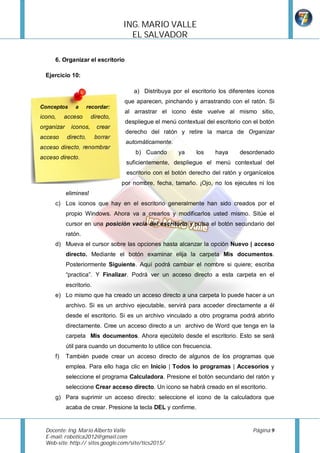 ING.	MARIO	VALLE	
                                     EL	SALVADOR		

      6. Organizar el escritorio

  Ejercicio 10:

                                       a) Distribuya por el escritorio los diferentes iconos
                                    que aparecen, pinchando y arrastrando con el ratón. Si
Conceptos       a      recordar:
                                    al arrastrar el icono éste vuelve al mismo sitio,
icono,     acceso       directo,
                                    despliegue el menú contextual del escritorio con el botón
organizar     iconos,     crear
                                    derecho del ratón y retire la marca de Organizar
acceso      directo,      borrar
                                    automáticamente.
acceso directo, renombrar
                                        b) Cuando       ya      los    haya    desordenado
acceso directo.
                                    suficientemente, despliegue el menú contextual del
                                    escritorio con el botón derecho del ratón y organícelos
                                   por nombre, fecha, tamaño. ¡Ojo, no los ejecutes ni los
            elimines!
      c) Los iconos que hay en el escritorio generalmente han sido creados por el
            propio Windows. Ahora va a crearlos y modificarlos usted mismo. Sitúe el
            cursor en una posición vacía del escritorio y pulsa el botón secundario del
            ratón.
      d) Mueva el cursor sobre las opciones hasta alcanzar la opción Nuevo | acceso
            directo. Mediante el botón examinar elija la carpeta Mis documentos.
            Posteriormente Siguiente. Aquí podrá cambiar el nombre si quiere; escriba
            “practica”. Y Finalizar. Podrá ver un acceso directo a esta carpeta en el
            escritorio.
      e) Lo mismo que ha creado un acceso directo a una carpeta lo puede hacer a un
            archivo. Si es un archivo ejecutable, servirá para acceder directamente a él
            desde el escritorio. Si es un archivo vinculado a otro programa podrá abrirlo
            directamente. Cree un acceso directo a un archivo de Word que tenga en la
            carpeta Mis documentos. Ahora ejecútelo desde el escritorio. Esto se será
            útil para cuando un documento lo utilice con frecuencia.
      f)    También puede crear un acceso directo de algunos de los programas que
            emplea. Para ello haga clic en Inicio | Todos lo programas | Accesorios y
            seleccione el programa Calculadora. Presione el botón secundario del ratón y
            seleccione Crear acceso directo. Un icono se habrá creado en el escritorio.
      g) Para suprimir un acceso directo: seleccione el icono de la calculadora que
            acaba de crear. Presione la tecla DEL y confirme.


  Docente:	Ing.	Mario	Alberto	Valle	             	                                  Página	9	
  E-mail:	robotica2012@gmail.com	
  Web-site:	http:// sites.google.com/site/tics2015/	
  	
 