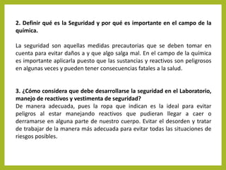 2. Definir qué es la Seguridad y por qué es importante en el campo de la
química.

La seguridad son aquellas medidas precautorias que se deben tomar en
cuenta para evitar daños a y que algo salga mal. En el campo de la química
es importante aplicarla puesto que las sustancias y reactivos son peligrosos
en algunas veces y pueden tener consecuencias fatales a la salud.

3. ¿Cómo considera que debe desarrollarse la seguridad en el Laboratorio,
manejo de reactivos y vestimenta de seguridad?
De manera adecuada, pues la ropa que indican es la ideal para evitar
peligros al estar manejando reactivos que pudieran llegar a caer o
derramarse en alguna parte de nuestro cuerpo. Evitar el desorden y tratar
de trabajar de la manera más adecuada para evitar todas las situaciones de
riesgos posibles.

 