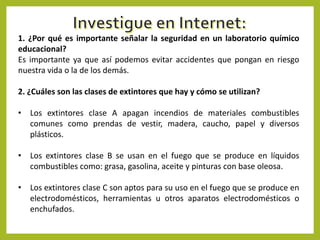 1. ¿Por qué es importante señalar la seguridad en un laboratorio químico
educacional?
Es importante ya que así podemos evitar accidentes que pongan en riesgo
nuestra vida o la de los demás.
2. ¿Cuáles son las clases de extintores que hay y cómo se utilizan?
• Los extintores clase A apagan incendios de materiales combustibles
comunes como prendas de vestir, madera, caucho, papel y diversos
plásticos.

• Los extintores clase B se usan en el fuego que se produce en líquidos
combustibles como: grasa, gasolina, aceite y pinturas con base oleosa.
• Los extintores clase C son aptos para su uso en el fuego que se produce en
electrodomésticos, herramientas u otros aparatos electrodomésticos o
enchufados.

 