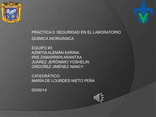 PRÀCTICA 0: SEGURIDAD EN EL LABORATORIO
QUÌMICA INORGÀNICA
EQUIPO #3
AZMITIAALEMÀN KARINA
IRIS ZAMARRIPA ARANTXA
JUÀREZ JERÒNIMO YOSHELIN
ORDOÑEZ JIMÈNEZ NANCY
CATEDRÀTICO:
MARÌA DE LOURDES NIETO PEÑA
00/00/14
 