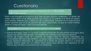 Cuestionario
•Para a ser hincapié en el alumno que todo proceso químico conllevaba un grado de
riesgo, y por tanto no se debe permitir que ocurra un accidente si se tiene los medios
para evitarlo; además que a diferencia de un laboratorio industrial, en un educacional
existen alumnos que no se encuentran del todo capacitado, así que en cierta medida
existe un rango de riesgo a que ocurra accidentes.

• Extintor de Fuegos Clase "A“: La base o agente extinguidor de este extintor es el agua. Estos
operan por presión permanente, con depósito de bombeo o por reacción química.
• Extintor de Fuegos Clase "B“: combate de fuegos clase "B" (líquidos inflamables y/o
combustibles derivados del petróleo). La base o agente extinguidor de este extintor son los
Polvos Químicos Mezclados. Su operación es a través de presión interna o a través de
presión externa dada por un cilindro. estos polvos para efectos del organismo no son
tóxicos, pero en altas concentraciones son asfixiantes.

 