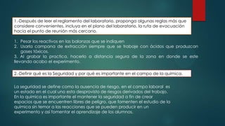 1.-Después de leer el reglamento del laboratorio, proponga algunas reglas más que
considere convenientes, incluya en el plano del laboratorio, la ruta de evacuación
hacia el punto de reunión más cercano.

1. Pesar los reactivos en las balanzas que se indiquen
2. Usarla campana de extracción siempre que se trabaje con ácidos que produzcan
gases tóxicos.
3. Al grabar la practica, hacerlo a distancia segura de la zona en donde se este
llevando acabo el experimento.
2.-Definir qué es la Seguridad y por qué es importante en el campo de la química.
La seguridad se define como la ausencia de riesgo, en el campo laboral es
un estado en el cual uno esta desprovisto de riesgos derivados del trabajo.
En la química es importante el mantener la seguridad a fin de crear
espacios que se encuentren libres de peligro, que fomenten el estudio de la
química sin temor a las reacciones que se pueden producir en un
experimento y así fomentar el aprendizaje de los alumnos.

 