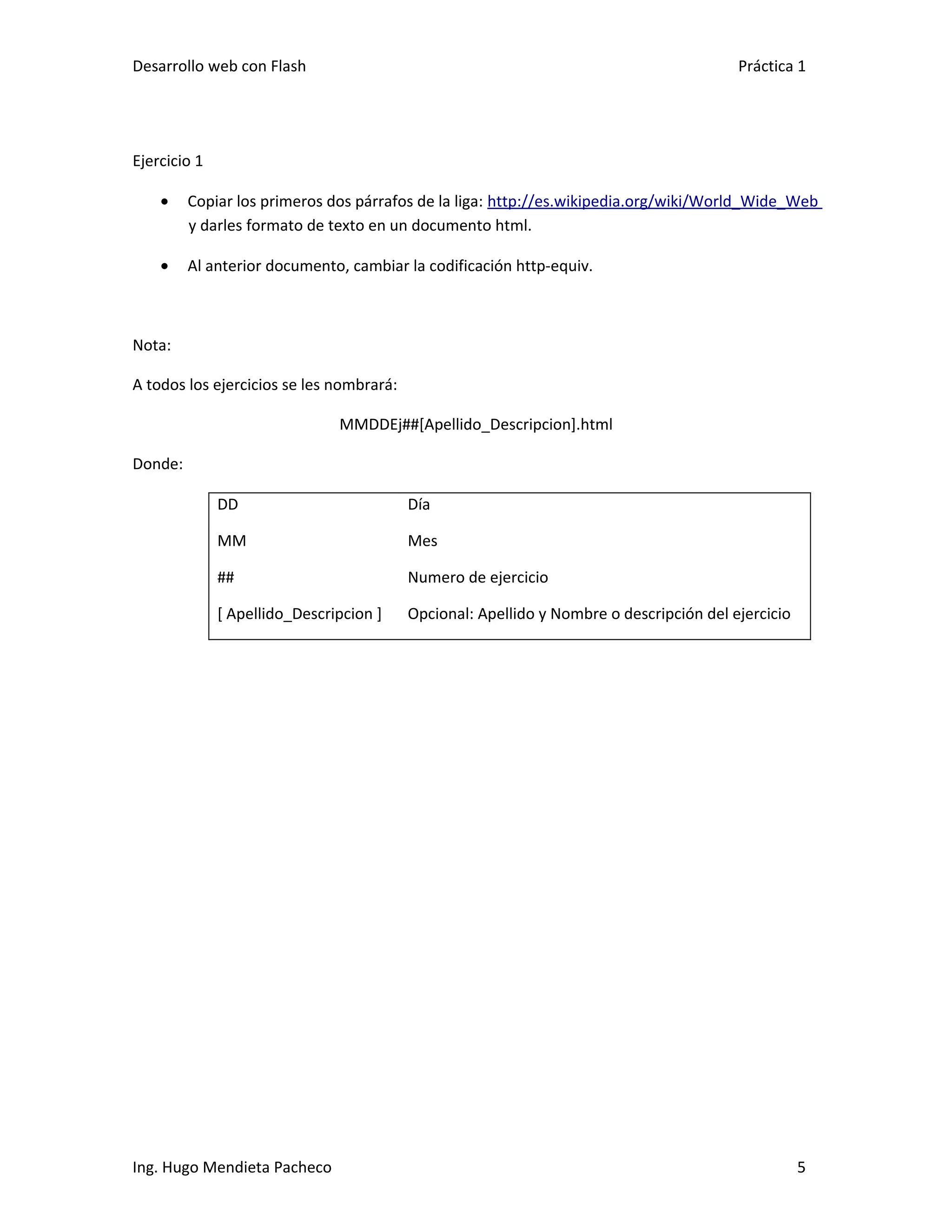Desarrollo web con Flash                                                                 Práctica 1




Ejercicio 1

    •    Copiar los primeros dos párrafos de la liga: http://es.wikipedia.org/wiki/World_Wide_Web
         y darles formato de texto en un documento html.

    •    Al anterior documento, cambiar la codificación http-equiv.



Nota:

A todos los ejercicios se les nombrará:

                               MMDDEj##[Apellido_Descripcion].html

Donde:

              DD                          Día

              MM                          Mes

              ##                          Numero de ejercicio

              [ Apellido_Descripcion ]    Opcional: Apellido y Nombre o descripción del ejercicio




Ing. Hugo Mendieta Pacheco                                                                          5
 