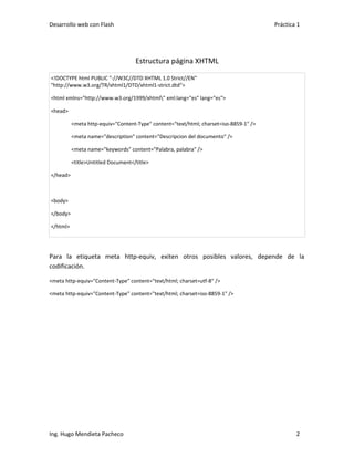Desarrollo web con Flash                                                               Práctica 1




                                    Estructura página XHTML

<!DOCTYPE html PUBLIC "-//W3C//DTD XHTML 1.0 Strict//EN"
"http://www.w3.org/TR/xhtml1/DTD/xhtml1-strict.dtd">

<html xmlns="http://www.w3.org/1999/xhtml" xml:lang="es" lang="es">

<head>

          <meta http-equiv="Content-Type" content="text/html; charset=iso-8859-1" />

          <meta name="description" content="Descripcion del documento" />

          <meta name="keywords" content="Palabra, palabra" />

          <title>Untitled Document</title>

</head>



<body>

</body>

</html>




Para la etiqueta meta http-equiv, exiten otros posibles valores, depende de la
codificación.

<meta http-equiv="Content-Type" content="text/html; charset=utf-8" />

<meta http-equiv="Content-Type" content="text/html; charset=iso-8859-1" />




Ing. Hugo Mendieta Pacheco                                                                     2
 