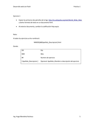 Desarrollo web con Flash                                                                 Práctica 1




Ejercicio 1

    •    Copiar los primeros dos párrafos de la liga: http://es.wikipedia.org/wiki/World_Wide_Web
         y darles formato de texto en un documento html.

    •    Al anterior documento, cambiar la codificación http-equiv.



Nota:

A todos los ejercicios se les nombrará:

                               MMDDEj##[Apellido_Descripcion].html

Donde:

              DD                          Día

              MM                          Mes

              ##                          Numero de ejercicio

              [ Apellido_Descripcion ]    Opcional: Apellido y Nombre o descripción del ejercicio




Ing. Hugo Mendieta Pacheco                                                                          5
 