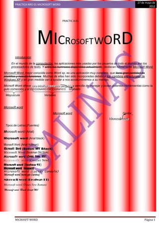 27 de mayo de
          PRACTICA NRO 01 MICROSOFT WORD
                                                                                                                   2012



                                               PRACTIC A 01




                               MICROSOFT WORD
          Introducción

      En el mundo de la computación, las aplicaciones más usadas por los usuarios de todo el mundo son los
      procesadores de texto. Y entre los numrosos disponibles actualmente, destacan nítidamente Microsoft Word.

Microsoft Word, mejor conocida como Word xp, es una aplicación muy completa, que tiene gran cantidad de
plantillas y nuevas funciones. Muchas de ellas han sido incorporadas debido a los cambios estructurales de
Windows XP y en gran medida van a ayudar a nos acostumbremos a su manejo.

Micrsoft Word ofrece una iintterrffaz basttantte amiigablle y sencilla de manejar y posee potentes herramientas como la
                      una n e az bas an e am gab e
auto corrección y el DICCIONARIO ORTOGRAFICO. Grabado

 Mayuscula                         Versales



Microsoft word

                                         Microsoft word                                         Contor_
                                                                                    Miicrrosofftt worrd
                                                                                    M c oso wo d

 Tipos de Letras (Fuentes)

Microsoft word (Arial)

Microsoft word (Arial black)

Microsoft Word (Arial Narron)
Microsoft Word (Bodoni MT Bñack)
Microsoft Word (Bookman Old Style)
Microsoft word (Comic Sans MS)
Microsoft word (Courier New)
Microsoft word (Bauhaus 93)
Microsoft word (impact)
Microsoft word (Lucida Console)
Microsoft word (montype Cursiva)
Microsoft word (Brodway BT)
Microsoft word (Times New Roman)
Microsoft word (Brush Script Mt)




          MICROSFT WORD                                                                                         Página 1
 