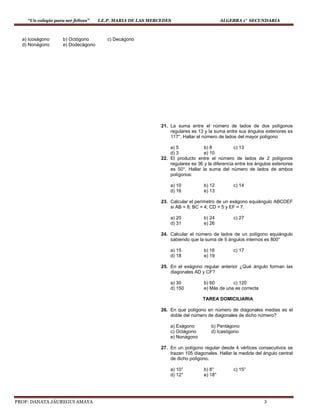 “Un colegio para ser felices” I.E.P. MARIA DE LAS MERCEDES ALGEBRA 1° SECUNDARIA
PROF: DANATA JÁUREGUI AMAYA 3
a) Icoságono b) Octógono c) Decágono
d) Nonágono e) Dodecágono
21. La suma entre el número de lados de dos polígonos
regulares es 13 y la suma entre sus ángulos exteriores es
117°. Hallar el número de lados del mayor polígono
a) 5 b) 8 c) 13
d) 3 e) 10
22. El producto entre el número de lados de 2 polígonos
regulares es 36 y la diferencia entre los ángulos exteriores
es 50°. Hallar la suma del número de lados de ambos
polígonos:
a) 10 b) 12 c) 14
d) 16 e) 13
23. Calcular el perímetro de un exágono equiángulo ABCDEF
si AB = 8; BC = 4; CD = 5 y EF = 7.
a) 20 b) 24 c) 27
d) 31 e) 26
24. Calcular el número de lados de un polígono equiángulo
sabiendo que la suma de 5 ángulos internos es 800°
a) 15 b) 16 c) 17
d) 18 e) 19
25. En el exágono regular anterior ¿Qué ángulo forman las
diagonales AD y CF?
a) 30 b) 60 c) 120
d) 150 e) Más de una es correcta
TAREA DOMICILIARIA
26. En que polígono en número de diagonales medias es el
doble del número de diagonales de dicho número?
a) Exágono b) Pentágono
c) Octágono d) Icasógono
e) Nonágono
27. En un polígono regular desde 4 vértices consecutivos se
trazan 105 diagonales. Hallar la medida del ángulo central
de dicho polígono.
a) 10° b) 8° c) 15°
d) 12° e) 18°
 