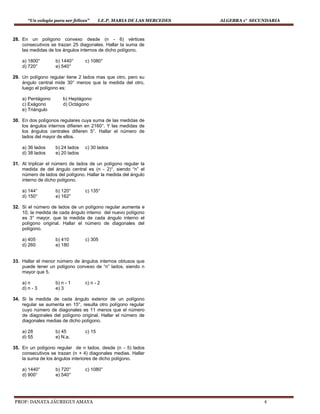 “Un colegio para ser felices” I.E.P. MARIA DE LAS MERCEDES ALGEBRA 1° SECUNDARIA
PROF: DANATA JÁUREGUI AMAYA 4
28. En un polígono convexo desde (n - 6) vértices
consecutivos se trazan 25 diagonales. Hallar la suma de
las medidas de los ángulos internos de dicho polígono.
a) 1800° b) 1440° c) 1080°
d) 720° e) 540°
29. Un polígono regular tiene 2 lados mas que otro, pero su
ángulo central mide 30° menos que la medida del otro,
luego el polígono es:
a) Pentágono b) Heptágono
c) Exágono d) Octágono
e) Triángulo
30. En dos polígonos regulares cuya suma de las medidas de
los ángulos internos difieren en 2160°. Y las medidas de
los ángulos centrales difieren 5°. Hallar el número de
lados del mayor de ellos.
a) 36 lados b) 24 lados c) 30 lados
d) 38 lados e) 20 lados
31. Al triplicar el número de lados de un polígono regular la
medida de del ángulo central es (n - 2)°, siendo “n” el
número de lados del polígono. Hallar la medida del ángulo
interno de dicho polígono.
a) 144° b) 120° c) 135°
d) 150° e) 162°
32. Si el número de lados de un polígono regular aumenta e
10, la medida de cada ángulo interno del nuevo polígono
es 3° mayor, que la medida de cada ángulo interno el
polígono original. Hallar el número de diagonales del
polígono.
a) 405 b) 410 c) 305
d) 260 e) 180
33. Hallar el menor número de ángulos internos obtusos que
puede tener un polígono convexo de “n” lados, siendo n
mayor que 5.
a) n b) n - 1 c) n - 2
d) n - 3 e) 3
34. Si la medida de cada ángulo exterior de un polígono
regular se aumenta en 15°, resulta otro polígono regular
cuyo número de diagonales es 11 menos que el número
de diagonales del polígono original. Hallar el número de
diagonales medias de dicho polígono.
a) 28 b) 45 c) 15
d) 55 e) N.a.
35. En un polígono regular de n lados, desde (n - 5) lados
consecutivos se trazan (n + 4) diagonales medias. Hallar
la suma de los ángulos interiores de dicho polígono.
a) 1440° b) 720° c) 1080°
d) 900° e) 540°
 