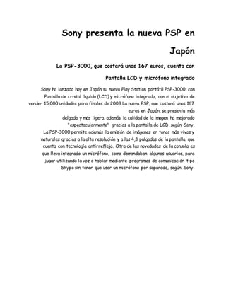 Sony presenta la nueva PSP en 
Japón 
La PSP-3000, que costará unos 167 euros, cuenta con 
Pantalla LCD y micrófono integrado 
Sony ha lanzado hoy en Japón su nueva Play Station portátil PSP-3000, con 
Pantalla de cristal líquido (LCD) y micrófono integrado, con el objetivo de 
vender 15.000 unidades para finales de 2008.La nueva PSP, que costará unos 167 
euros en Japón, se presenta más 
delgada y más ligera, además la calidad de la imagen ha mejorado 
"espectacularmente" gracias a la pantalla de LCD, según Sony. 
La PSP-3000 permite además la emisión de imágenes en tonos más vivos y 
naturales gracias a la alta resolución y a las 4,3 pulgadas de la pantalla, que 
cuenta con tecnología antirreflejo. Otra de las novedades de la consola es 
que lleva integrado un micrófono, como demandaban algunos usuarios, para 
jugar utilizando la voz o hablar mediante programas de comunicación tipo 
Skype sin tener que usar un micrófono por separado, según Sony. 
