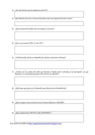 12   ¿Por qué decimos que la impresora es de E/S?



  13   ¿Qué deberías de mirar a la hora de decidirte entre una impresora de tinta o láser?




  14   ¿Qué características debo mirar al comprar un monitor?




  15   ¿Qué es un monitor CTR? ¿Y uno TFT?




  16   ¿Cuándo puedo utilizar un adaptador de red para conectarme a Internet?




  17    ¿Cuáles son los canales del cable que llamamos “banda ancha” utilizado en la red digital?, ¿A qué
       dispositivo se conecta para proporcionar Internet al ordenador?




  18   ¿Qué tengo que poner en el ordenador para obtener una red inalámbrica?




  19   ¿Qué ventajas e inconvenientes tiene el Sistema Operativo MS-DOS?




  20   ¿Qué ventajas tiene UBUNTU sobre WINDOWS?.




Este archivo se halla en http://angelicasanchezcastro.blogspot.com/
 