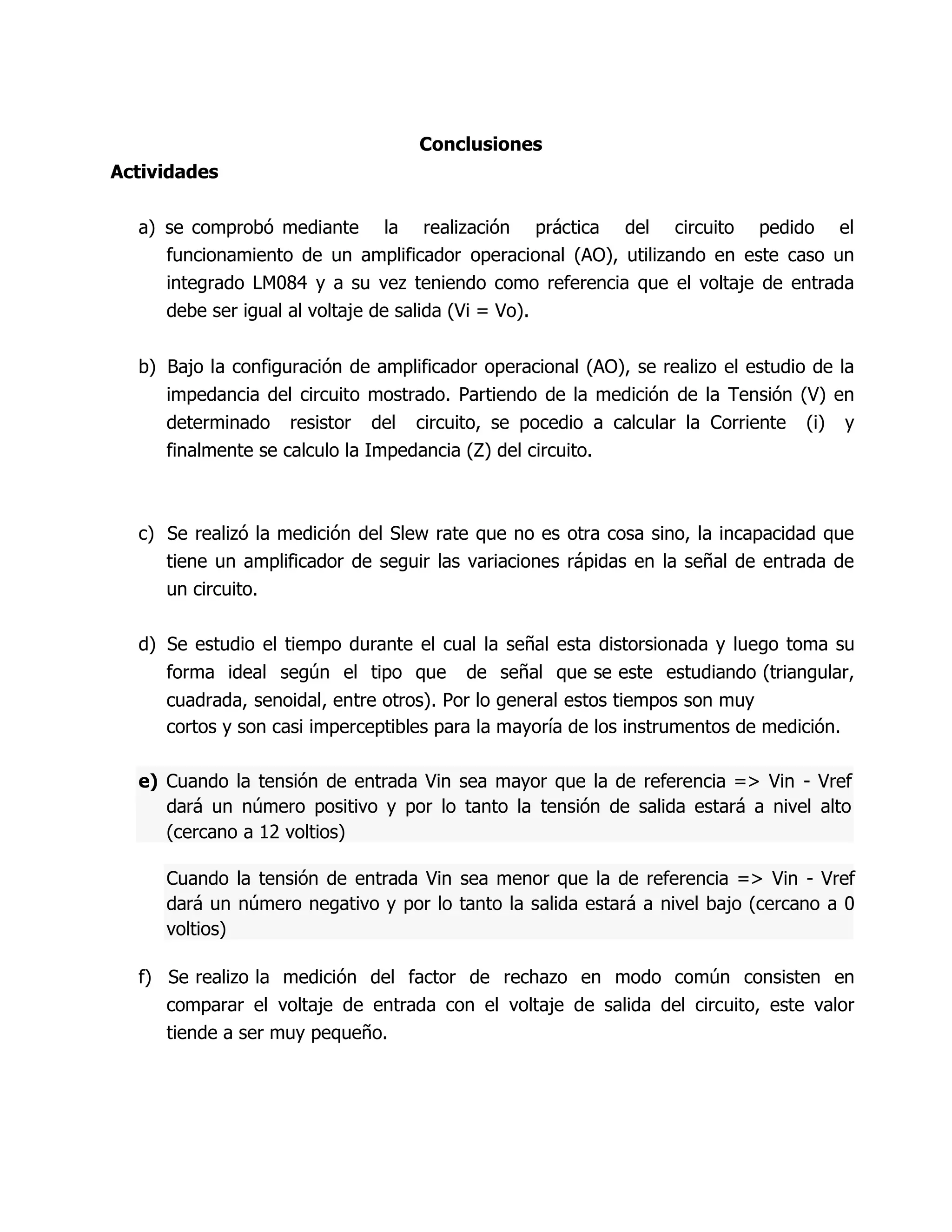 Actividades
Conclusiones
a) se comprobó mediante la realización práctica del circuito pedido el
funcionamiento de un amplificador operacional (AO), utilizando en este caso un
integrado LM084 y a su vez teniendo como referencia que el voltaje de entrada
debe ser igual al voltaje de salida (Vi = Vo).
b) Bajo la configuración de amplificador operacional (AO), se realizo el estudio de la
impedancia del circuito mostrado. Partiendo de la medición de la Tensión (V) en
determinado resistor del circuito, se pocedio a calcular la Corriente (i) y
finalmente se calculo la Impedancia (Z) del circuito.
c) Se realizó la medición del Slew rate que no es otra cosa sino, la incapacidad que
tiene un amplificador de seguir las variaciones rápidas en la señal de entrada de
un circuito.
d) Se estudio el tiempo durante el cual la señal esta distorsionada y luego toma su
forma ideal según el tipo que de señal que se este estudiando (triangular,
cuadrada, senoidal, entre otros). Por lo general estos tiempos son muy
cortos y son casi imperceptibles para la mayoría de los instrumentos de medición.
e) Cuando la tensión de entrada Vin sea mayor que la de referencia => Vin - Vref
dará un número positivo y por lo tanto la tensión de salida estará a nivel alto
(cercano a 12 voltios)
Cuando la tensión de entrada Vin sea menor que la de referencia => Vin - Vref
dará un número negativo y por lo tanto la salida estará a nivel bajo (cercano a 0
voltios)
f) Se realizo la medición del factor de rechazo en modo común consisten en
comparar el voltaje de entrada con el voltaje de salida del circuito, este valor
tiende a ser muy pequeño.
 