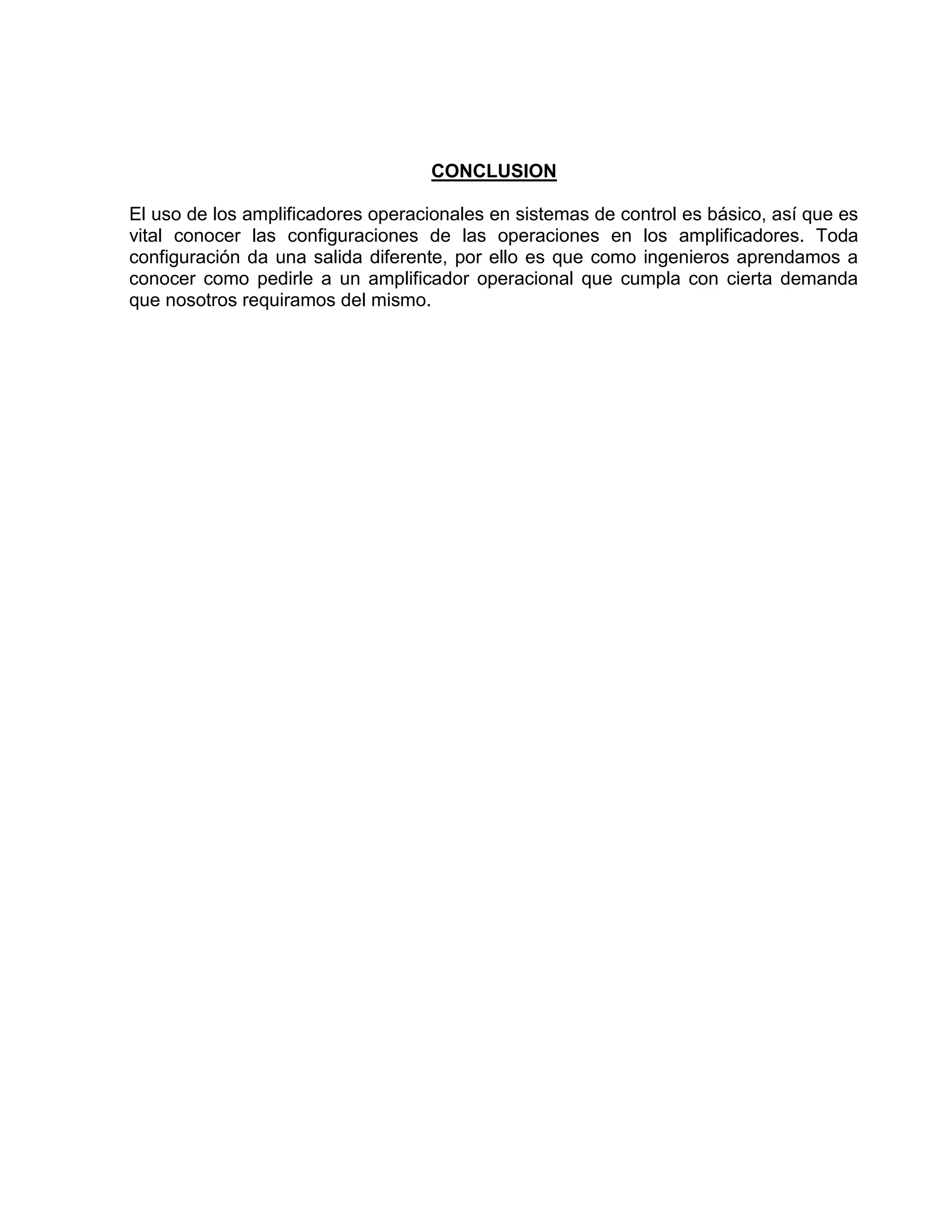 CONCLUSION
El uso de los amplificadores operacionales en sistemas de control es básico, así que es
vital conocer las configuraciones de las operaciones en los amplificadores. Toda
configuración da una salida diferente, por ello es que como ingenieros aprendamos a
conocer como pedirle a un amplificador operacional que cumpla con cierta demanda
que nosotros requiramos del mismo.
 