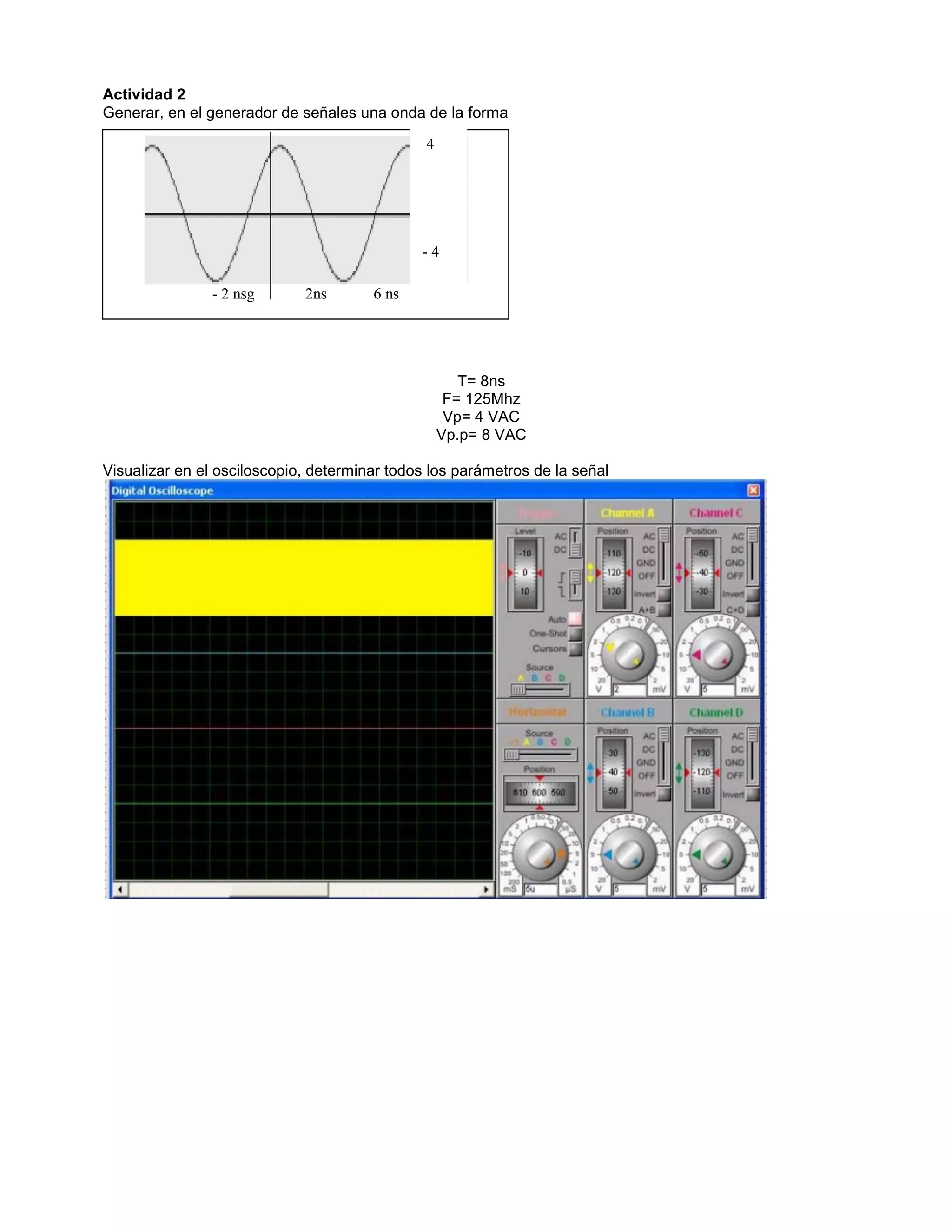 Actividad 2
Generar, en el generador de señales una onda de la forma
T= 8ns
F= 125Mhz
Vp= 4 VAC
Vp.p= 8 VAC
Visualizar en el osciloscopio, determinar todos los parámetros de la señal
- 2 nsg 2ns 6 ns
4
- 4
 