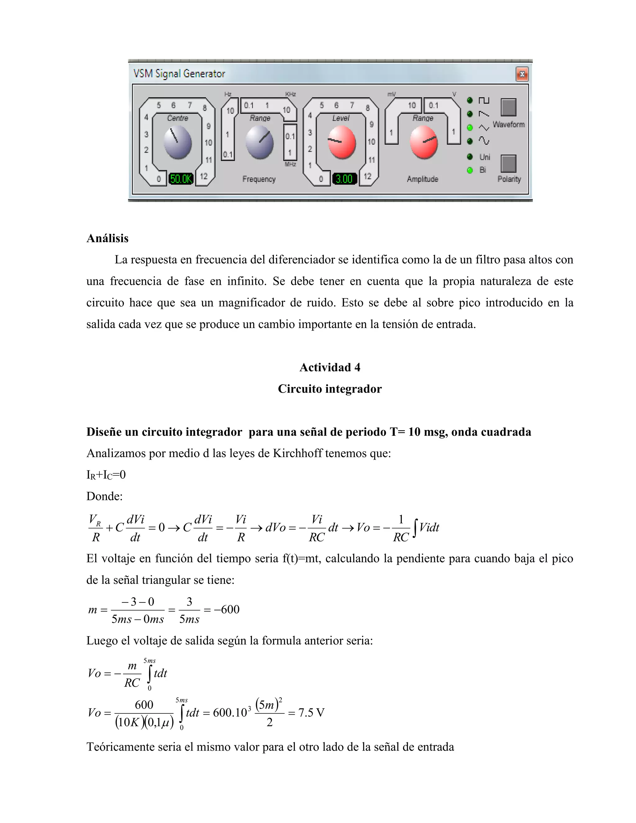 Análisis
La respuesta en frecuencia del diferenciador se identifica como la de un filtro pasa altos con
una frecuencia de fase en infinito. Se debe tener en cuenta que la propia naturaleza de este
circuito hace que sea un magnificador de ruido. Esto se debe al sobre pico introducido en la
salida cada vez que se produce un cambio importante en la tensión de entrada.
Actividad 4
Circuito integrador
Diseñe un circuito integrador para una señal de periodo T= 10 msg, onda cuadrada
Analizamos por medio d las leyes de Kirchhoff tenemos que:
IR+IC=0
Donde:
 Vidt
RC
Vodt
RC
Vi
dVo
R
Vi
dt
dVi
C
dt
dVi
C
R
VR 1
0
El voltaje en función del tiempo seria f(t)=mt, calculando la pendiente para cuando baja el pico
de la señal triangular se tiene:
600
5
3
05
03




msmsms
m
Luego el voltaje de salida según la formula anterior seria:
  
  V5.7
2
5
10.600
1,010
600
2
3
5
0
5
0




m
dtt
K
Vo
dtt
RC
m
Vo
ms
ms

Teóricamente seria el mismo valor para el otro lado de la señal de entrada
 
