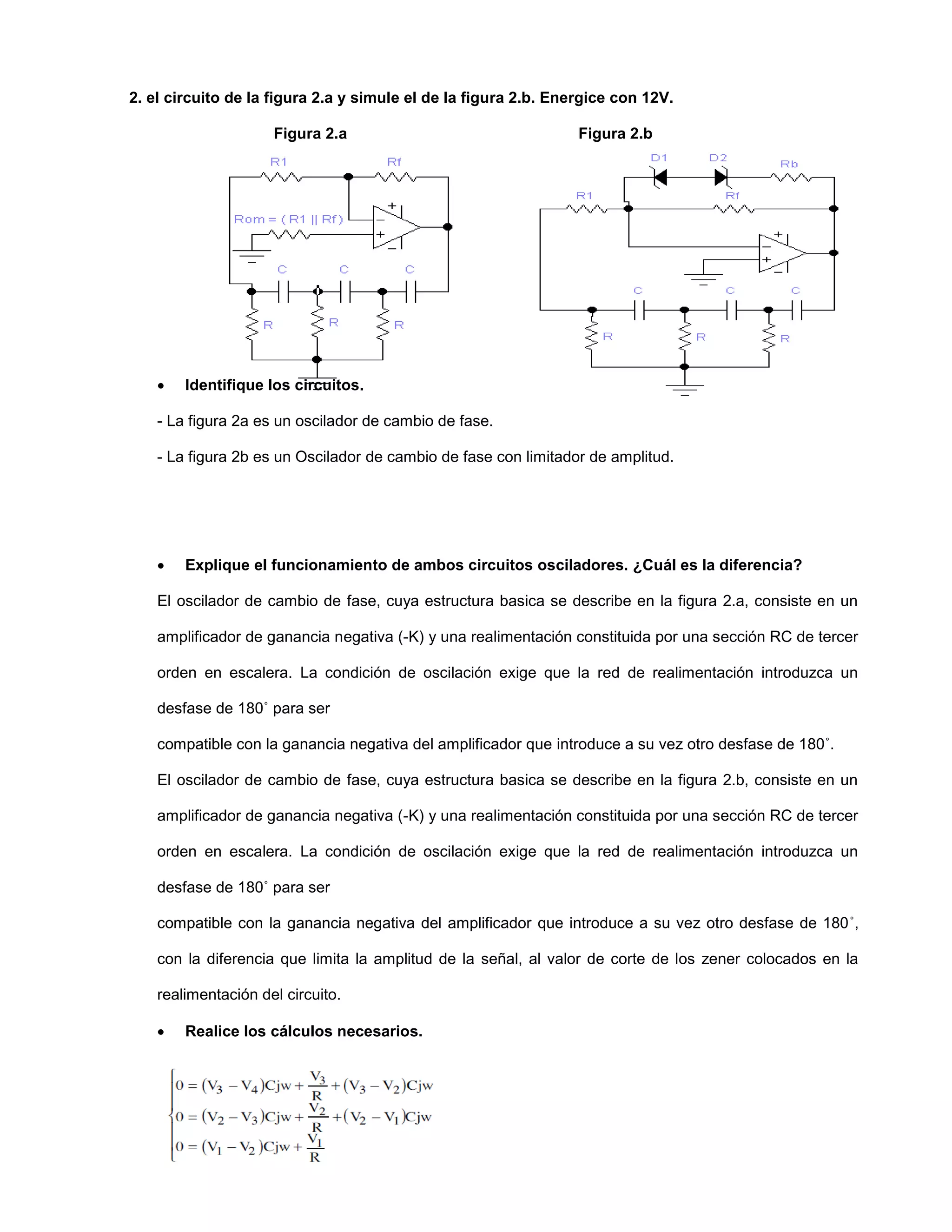 2. el circuito de la figura 2.a y simule el de la figura 2.b. Energice con 12V.
Figura 2.a Figura 2.b
 Identifique los circuitos.
- La figura 2a es un oscilador de cambio de fase.
- La figura 2b es un Oscilador de cambio de fase con limitador de amplitud.
 Explique el funcionamiento de ambos circuitos osciladores. ¿Cuál es la diferencia?
El oscilador de cambio de fase, cuya estructura basica se describe en la figura 2.a, consiste en un
amplificador de ganancia negativa (-K) y una realimentación constituida por una sección RC de tercer
orden en escalera. La condición de oscilación exige que la red de realimentación introduzca un
desfase de 180˚ para ser
compatible con la ganancia negativa del amplificador que introduce a su vez otro desfase de 180˚.
El oscilador de cambio de fase, cuya estructura basica se describe en la figura 2.b, consiste en un
amplificador de ganancia negativa (-K) y una realimentación constituida por una sección RC de tercer
orden en escalera. La condición de oscilación exige que la red de realimentación introduzca un
desfase de 180˚ para ser
compatible con la ganancia negativa del amplificador que introduce a su vez otro desfase de 180˚,
con la diferencia que limita la amplitud de la señal, al valor de corte de los zener colocados en la
realimentación del circuito.
 Realice los cálculos necesarios.
 